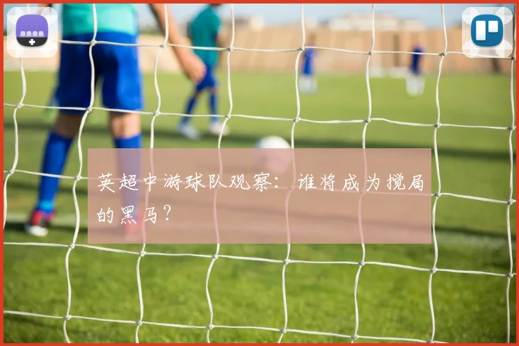 英超中游球队观察:谁将成为搅局的黑马?
