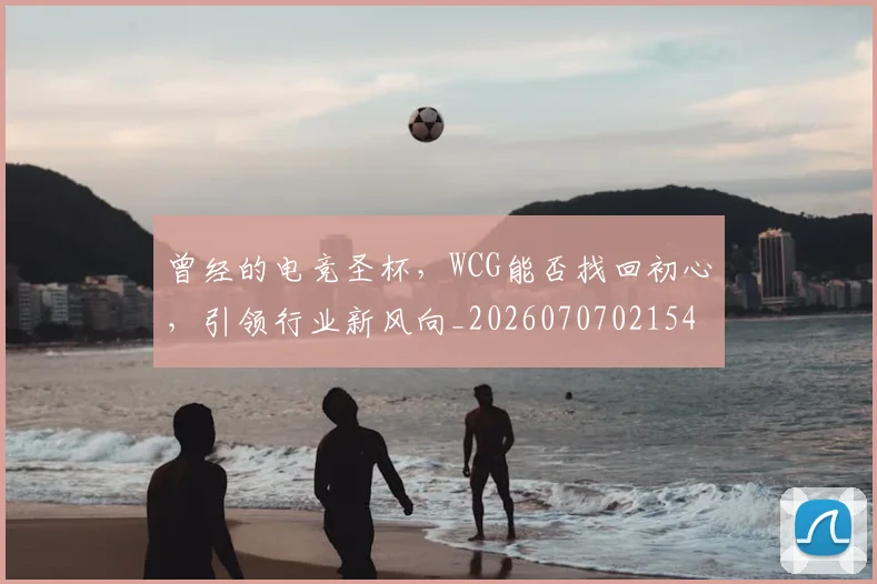 曾经的电竞圣杯,WCG能否找回初心,引领行业新风向_20260707021545
