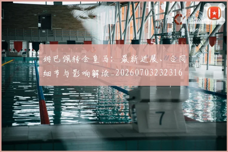 姆巴佩转会皇马：最新进展、合同细节与影响解读_20260703232316
