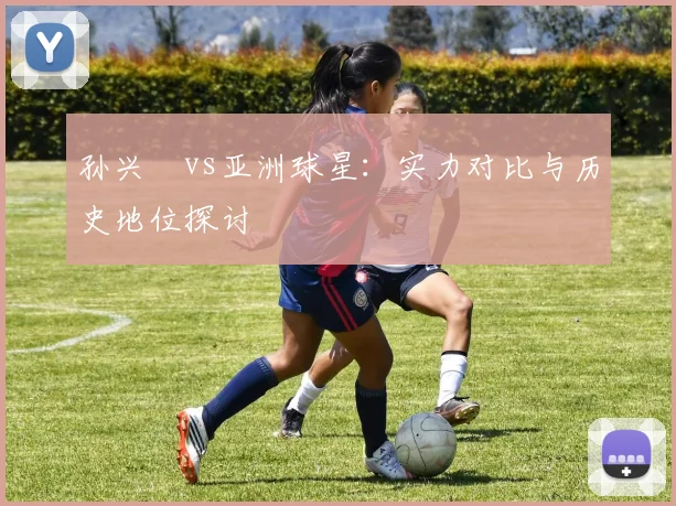 孙兴慜vs亚洲球星:实力对比与历史地位探讨