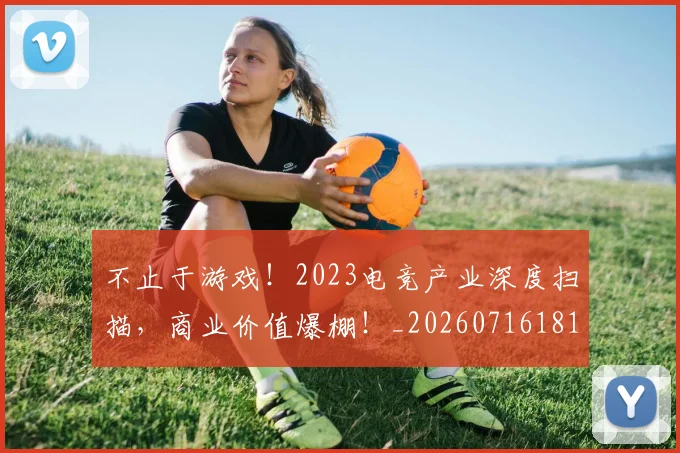 不止于游戏!2023电竞产业深度扫描,商业价值爆棚!_20260716181517