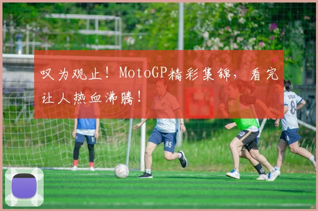 叹为观止！MotoGP精彩集锦，看完让人热血沸腾！