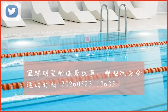 篮球明星的选秀故事：那些改变命运的时刻_20260523113635