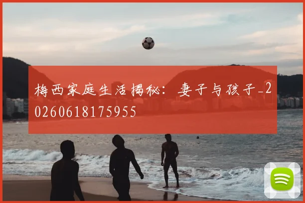 梅西家庭生活揭秘：妻子与孩子_20260618175955