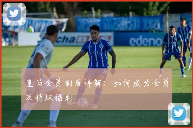 皇马会员制度详解：如何成为会员及特权福利