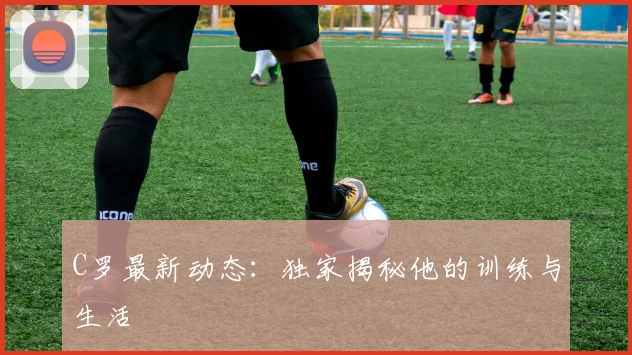 C罗最新动态：独家揭秘他的训练与生活