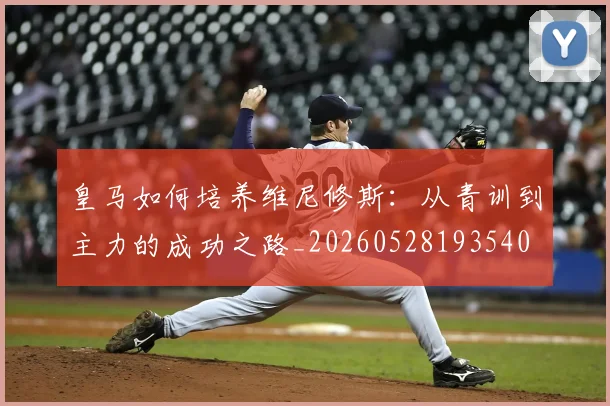 皇马如何培养维尼修斯：从青训到主力的成功之路_20260528193540