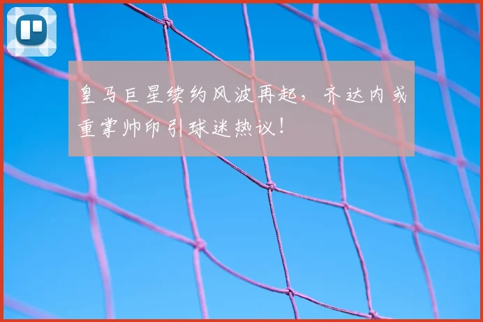 皇马巨星续约风波再起,齐达内或重掌帅印引球迷热议!