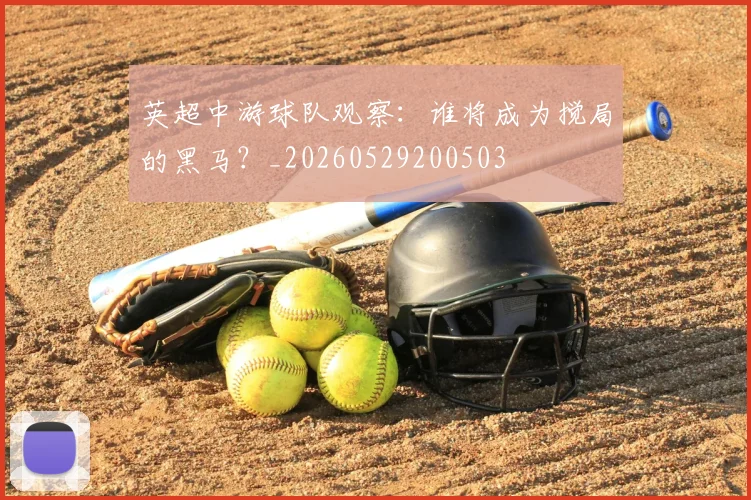 英超中游球队观察：谁将成为搅局的黑马？_20260529200503
