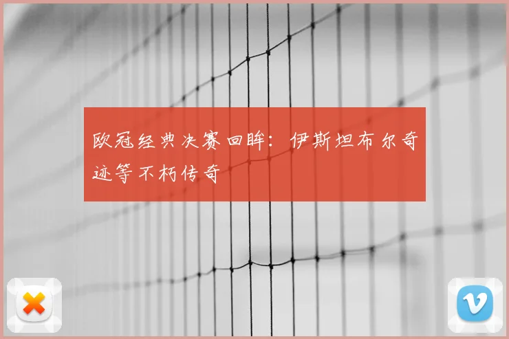 欧冠经典决赛回眸：伊斯坦布尔奇迹等不朽传奇