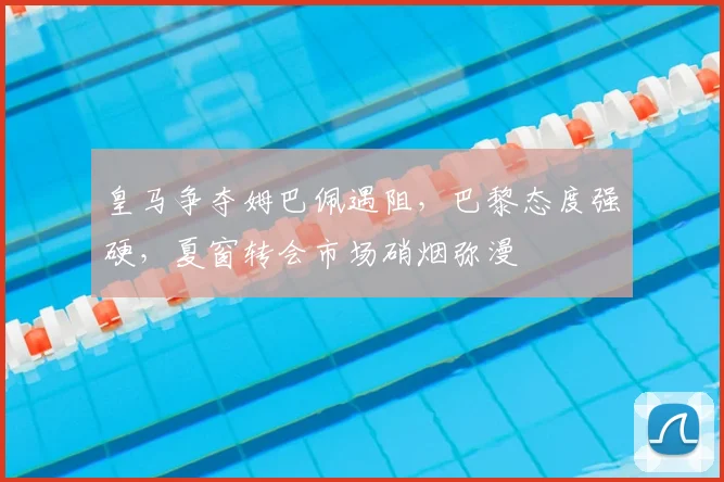 皇马争夺姆巴佩遇阻，巴黎态度强硬，夏窗转会市场硝烟弥漫