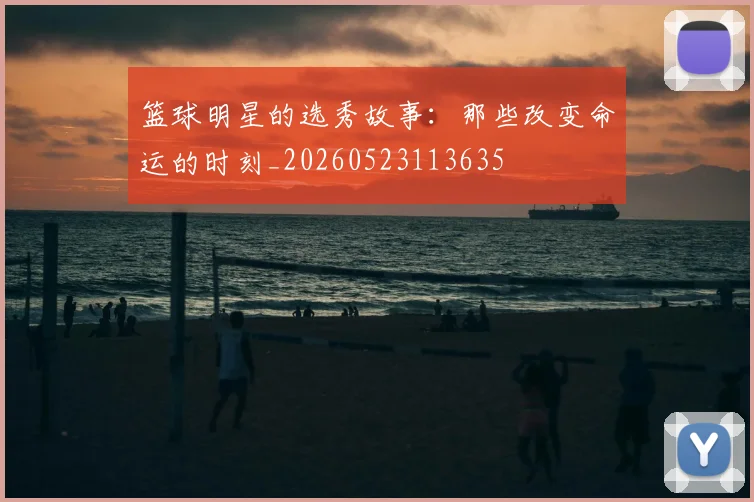 篮球明星的选秀故事:那些改变命运的时刻_20260523113635