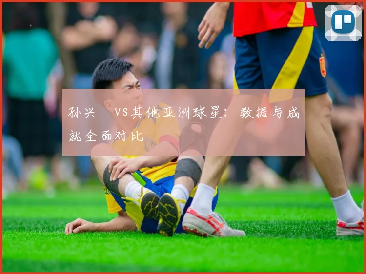 孙兴慜vs其他亚洲球星:数据与成就全面对比