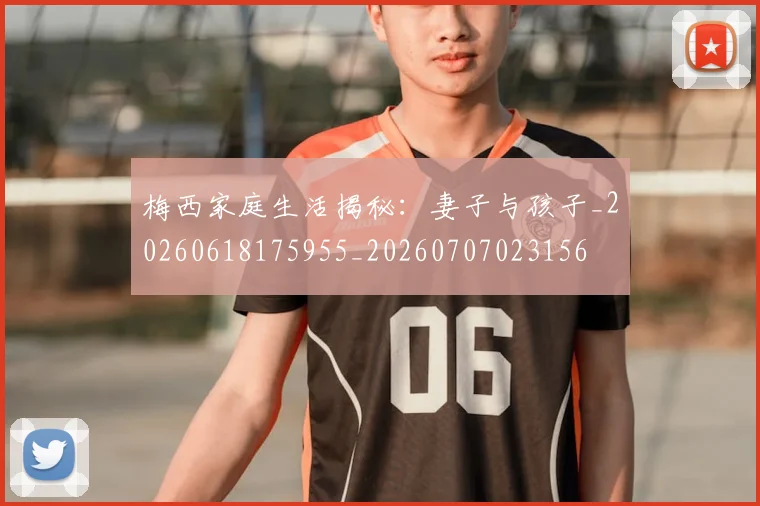 梅西家庭生活揭秘：妻子与孩子_20260618175955_20260707023156