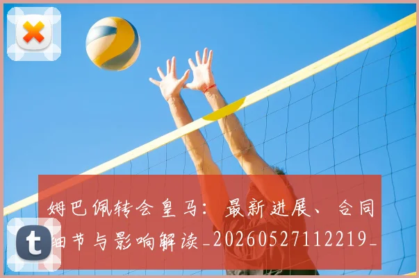 姆巴佩转会皇马：最新进展、合同细节与影响解读_20260527112219_20260703232318_20260720190918