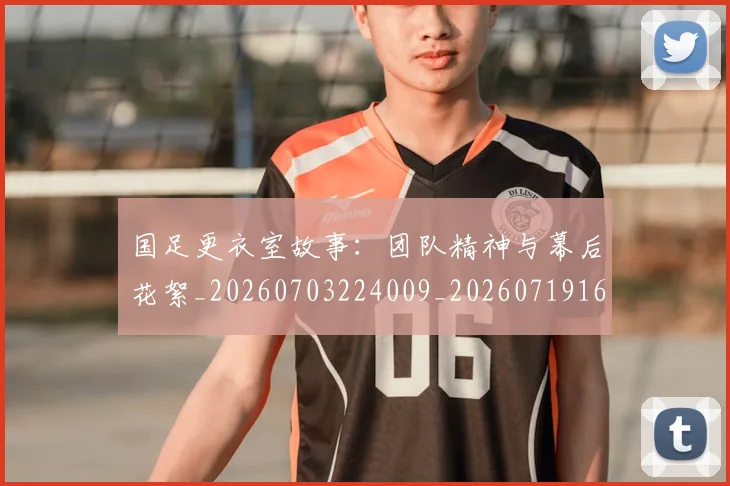 国足更衣室故事：团队精神与幕后花絮_20260703224009_20260719164508