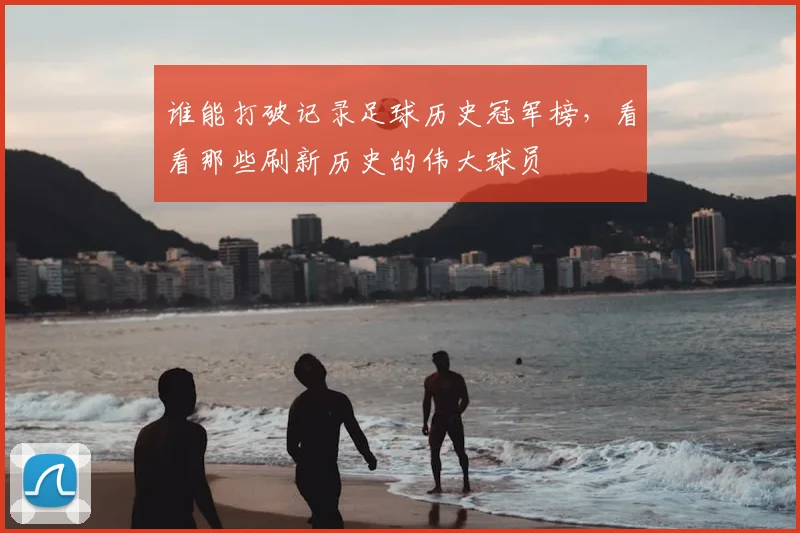 谁能打破记录足球历史冠军榜，看看那些刷新历史的伟大球员