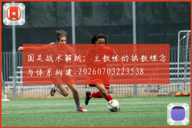 国足战术解析：主教练的执教理念与体系构建_20260703223538