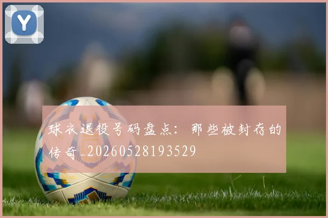 球衣退役号码盘点：那些被封存的传奇_20260528193529