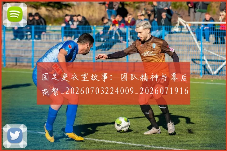 国足更衣室故事：团队精神与幕后花絮_20260703224009_20260719164508