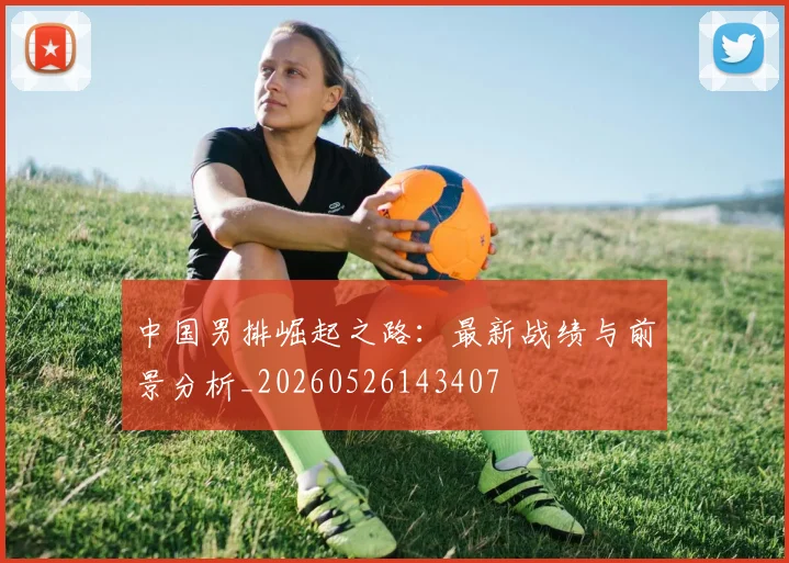 中国男排崛起之路：最新战绩与前景分析_20260526143407