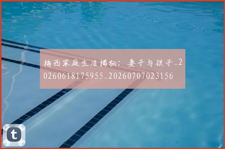 梅西家庭生活揭秘:妻子与孩子_20260618175955_20260707023156