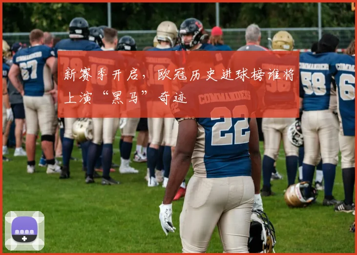 新赛季开启,欧冠历史进球榜谁将上演“黑马”奇迹