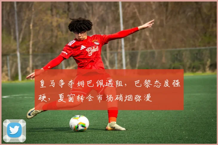 皇马争夺姆巴佩遇阻，巴黎态度强硬，夏窗转会市场硝烟弥漫
