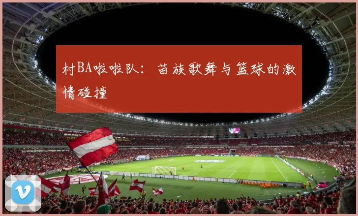 村BA啦啦队:苗族歌舞与篮球的激情碰撞