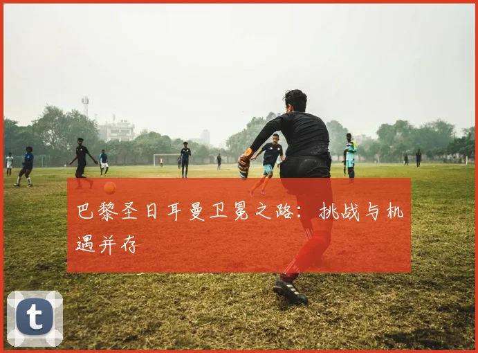 巴黎圣日耳曼卫冕之路:挑战与机遇并存