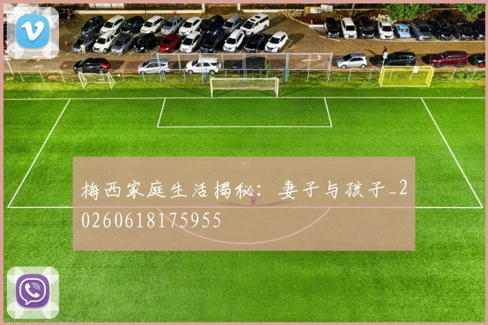 梅西家庭生活揭秘:妻子与孩子_20260618175955