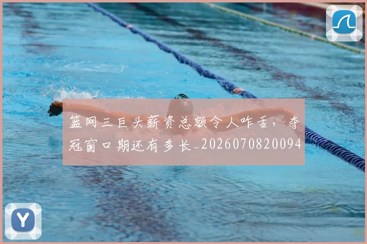 篮网三巨头薪资总额令人咋舌，夺冠窗口期还有多长_20260708200943_20260803142049