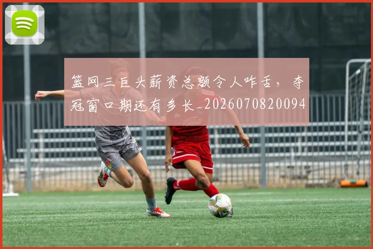 篮网三巨头薪资总额令人咋舌,夺冠窗口期还有多长_20260708200943_20260803142049
