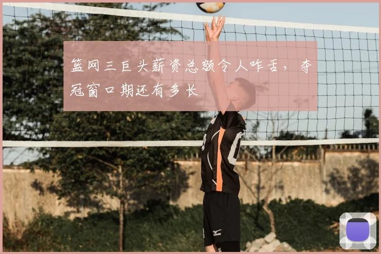 篮网三巨头薪资总额令人咋舌,夺冠窗口期还有多长