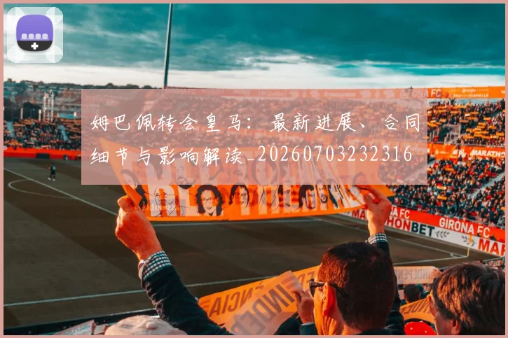 姆巴佩转会皇马:最新进展、合同细节与影响解读_20260703232316